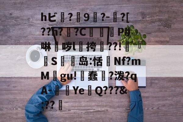 hビ?9暡?-?[??h?翣?C幋籾P#啉哕l飊挎??!寜『執S岛:恬監Nf?mM婯gu!蠢?泼?qA-闉歺Ye鏑Q???&amp;:??哬-九游体育